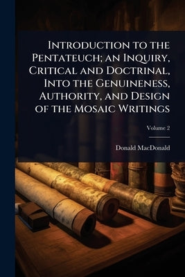 Introduction to the Pentateuch; an Inquiry, Critical and Doctrinal, Into the Genuineness, Authority, and Design of the Mosaic Writings by MacDonald, Donald
