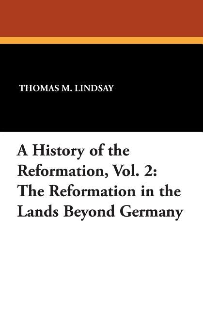 A History of the Reformation, Vol. 2: The Reformation in the Lands Beyond Germany by Lindsay, Thomas M.