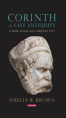 Corinth in Late Antiquity: A Greek, Roman and Christian City by Brown, Amelia R.