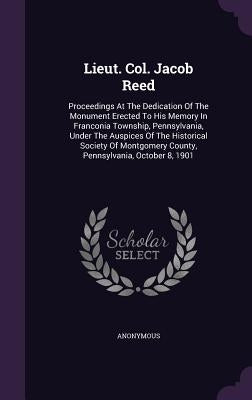 Lieut. Col. Jacob Reed: Proceedings At The Dedication Of The Monument Erected To His Memory In Franconia Township, Pennsylvania, Under The Aus by Anonymous