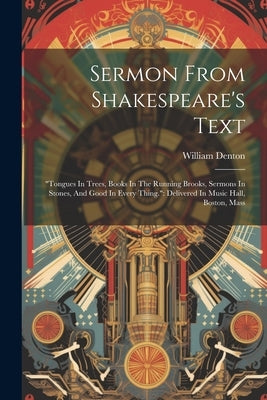 Sermon From Shakespeare's Text: "tongues In Trees, Books In The Running Brooks, Sermons In Stones, And Good In Every Thing." Delivered In Music Hall, by Denton, William