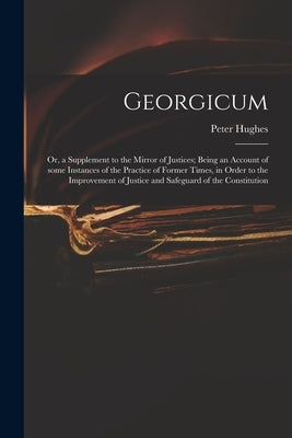 Georgicum: or, a Supplement to the Mirror of Justices; Being an Account of Some Instances of the Practice of Former Times, in Ord by Hughes, Peter 18th Cent