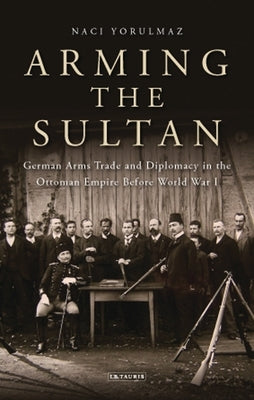 Arming the Sultan: German Arms Trade and Personal Diplomacy in the Ottoman Empire Before World War I by Yorulmaz, Naci