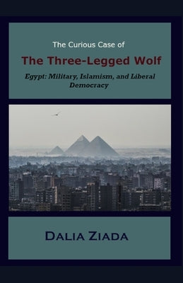 The Curious Case of the Three-Legged Wolf: Egypt: Military, Islamism, and Liberal Democracy by Ziada, Dalia