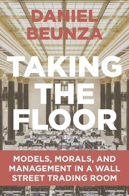 Taking the Floor: Models, Morals, and Management in a Wall Street Trading Room by Beunza, Daniel