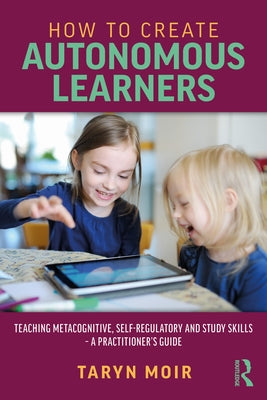 How to Create Autonomous Learners: Teaching Metacognitive, Self-Regulatory and Study Skills - A Practitioner's Guide by Moir, Taryn