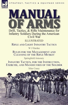 Manual of Arms: Drill, Tactics, & Rifle Maintenance for Infantry Soldiers During the American Civil War-Rifle and Light Infantry Tacti by Hardee, W. J.
