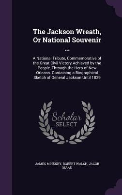 The Jackson Wreath, Or National Souvenir ...: A National Tribute, Commemorative of the Great Civil Victory Achieved by the People, Through the Hero of by M'Henry, James