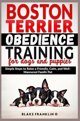 Boston Terrier Obedience Training For Dogs And Puppies: Simple Steps To Raise A Friendly, Calm, And Well-Mannered Family Pet by Franklin O., Blake
