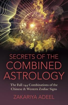 Secrets of the Combined Astrology: The Full 144 Combinations of the Chinese & Western Zodiac Signs by Adeel, Zakariya