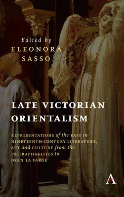 Late Victorian Orientalism: Representations of the East in Nineteenth-Century Literature, Art and Culture from the Pre-Raphaelites to John La Farg by Sasso, Eleonora