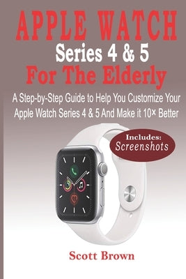 APPLE WATCH Series 4 & 5 For the Elderly: A Step-by-Step Guide to Help You Customize Your Apple Watch Series 4 & 5 and Make it 10× Better by Brown, Scott