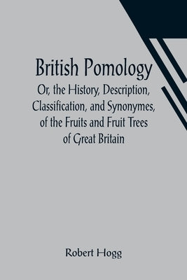 British Pomology; Or, the History, Description, Classification, and Synonymes, of the Fruits and Fruit Trees of Great Britain by Hogg, Robert