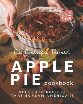 All America Themed Apple Pie Cookbook: Apple Pie Recipes that Scream America!!! by T. White, Alicia