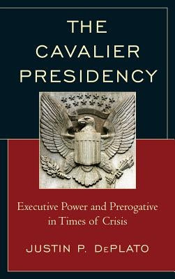 The Cavalier Presidency: Executive Power and Prerogative in Times of Crisis by Deplato, Justin P.