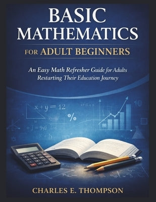 Basic Mathematics for Adult Beginners: An Easy Math Refresher Guide for Adults Restarting Their Education Journey by E. Thompson, Charles