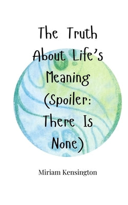The Truth About Life's Meaning (Spoiler: There Is None) by Kensington, Miriam