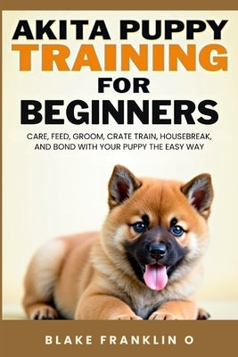 Akita Puppy Training For Beginners: Care, Feed, Groom, Crate Train, Housebreak, And Bond With Your Puppy The Easy Way by Franklin O., Blake