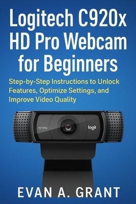 Logitech C920x HD Pro Webcam for Beginners: Step-by-Step Instructions to Unlock Features, Optimize Settings, and Improve Video Quality by Grant, Evan A.