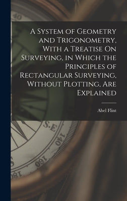 A System of Geometry and Trigonometry, With a Treatise On Surveying, in Which the Principles of Rectangular Surveying, Without Plotting, Are Explained by Flint, Abel