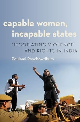 Capable Women, Incapable States: Negotiating Violence and Rights in India by Roychowdhury, Poulami