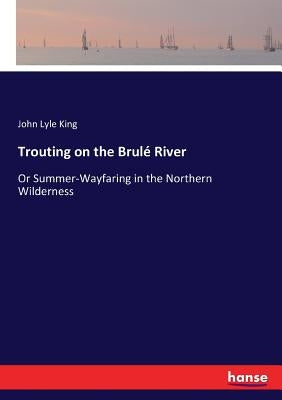 Trouting on the Brulé River: Or Summer-Wayfaring in the Northern Wilderness by King, John Lyle