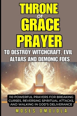 Throne of Grace Prayer to Destroy Witchcraft, Evil Altars and Demonic Foes: 110 Powerful Prayers for Breaking Curses, Reversing Spiritual Attacks, and by Omojola, Moses