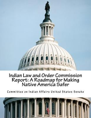 Indian Law and Order Commission Report: A Roadmap for Making Native America Safer by Committee on Indian Affairs United State
