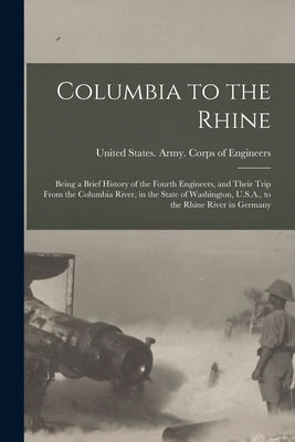 Columbia to the Rhine: Being a Brief History of the Fourth Engineers, and Their Trip From the Columbia River, in the State of Washington, U.S by United States Army Corps of Enginee