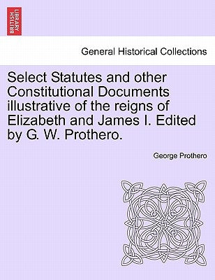 Select Statutes and other Constitutional Documents illustrative of the reigns of Elizabeth and James I. Edited by G. W. Prothero. by Prothero, George