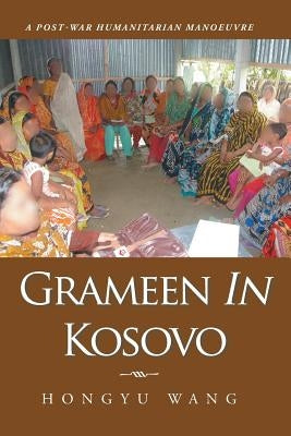 Grameen in Kosovo: A Post-War Humanitarian Manoeuvre by Wang, Hongyu