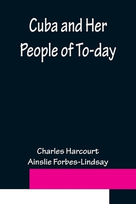 Cuba and Her People of To-day; An account of the history and progress of the island previous to its independence; a description of its physical featur by Harcourt Ainslie Forbes-Lindsay, Char