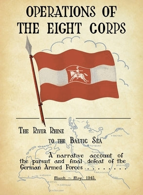OPERATIONS OF THE EIGHTH CORPS The River Rhine to the Baltic Sea. A narrative account of the pursuit and final defeat of the German Armed Forces March by Lt Gen Evelyn Barker's
