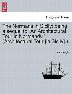 The Normans in Sicily: Being a Sequel to an Architectural Tour in Normandy. (Architectural Tour [in Sicily].). by Knight, Henry