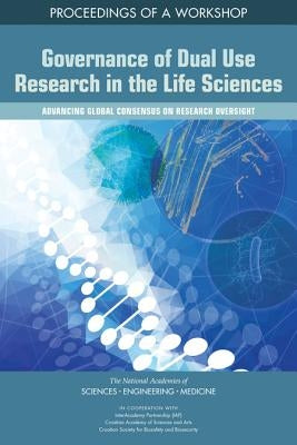 Governance of Dual Use Research in the Life Sciences: Advancing Global Consensus on Research Oversight: Proceedings of a Workshop by National Academies of Sciences Engineeri