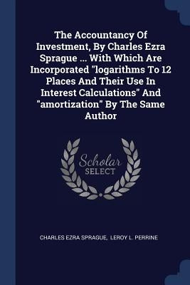 The Accountancy Of Investment, By Charles Ezra Sprague ... With Which Are Incorporated "logarithms To 12 Places And Their Use In Interest Calculations by Sprague, Charles Ezra