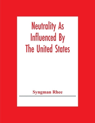 Neutrality As Influenced By The United States; A Dissertation Presented To The Faculty Of Princeton University In Candidacy For The Degree Of Doctor O by Rhee, Syngman