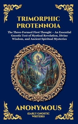 Trimorphic Protennoia: The Three-Formed First Thought - An Essential Gnostic Text of Mystical Revelation, Divine Wisdom, and Ancient Spiritual Mysteri by Anonymous (Early Gnostic Writers)