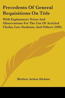 Precedents Of General Requisitions On Title: With Explanatory Notes And Observations For The Use Of Articled Clerks, Law Students, And Others (1896) by Dickins, Herbert Arthur