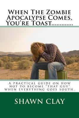 When The Zombie Apocalypse Comes, You're Toast.............: A practical guide on how not to become that guy when it all goes south. by Clay, Shawn