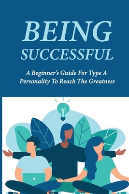 Being Successful: A Beginner's Guide For Type A Personality To Reach The Greatness: Key To Success In Life Meaning by Amick, Kip
