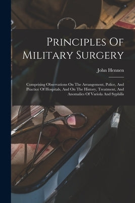 Principles Of Military Surgery: Comprising Observations On The Arrangement, Police, And Practice Of Hospitals, And On The History, Treatment, And Anom by Hennen, John