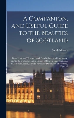 A Companion, and Useful Guide to the Beauties of Scotland: To the Lakes of Westmoreland, Cumberland, and Lancashire; and to the Curiosities in the Dis by Murray, Sarah