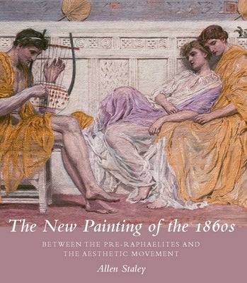 The New Painting of the 1860s: Between the Pre-Raphaelites and the Aesthetic Movement by Staley, Allen