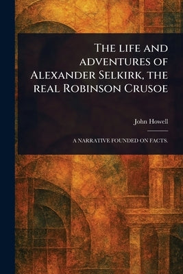 The Life and Adventures of Alexander Selkirk, the Real Robinson Crusoe by Howell, John