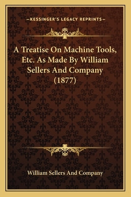 A Treatise On Machine Tools, Etc. As Made By William Sellers And Company (1877) by William Sellers and Company