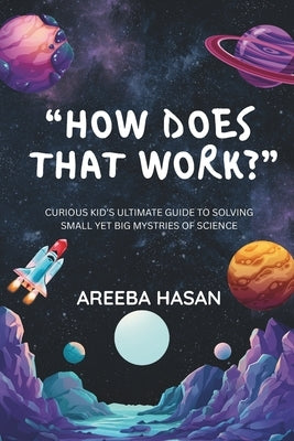 How Does That Work?: Curious Kid's Ultimate Guide To Solving Small Yet Big Mystries Of Science by Hasan, Areeba