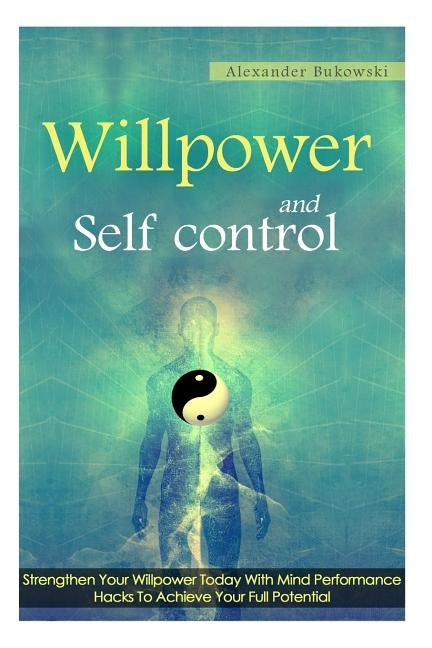 Willpower And Self Control: Strengthen Your Willpower Today With Mind Performance Hacks To Achieve Your Full Potential by Bukowski, Alexander