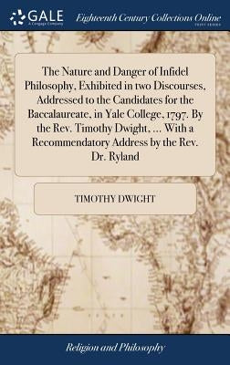 The Nature and Danger of Infidel Philosophy, Exhibited in two Discourses, Addressed to the Candidates for the Baccalaureate, in Yale College, 1797. By by Dwight, Timothy
