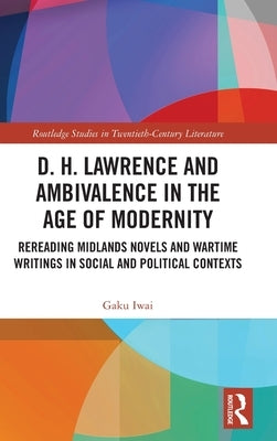 D. H. Lawrence and Ambivalence in the Age of Modernity: Rereading Midlands Novels and Wartime Writings in Social and Political Contexts by Iwai, Gaku